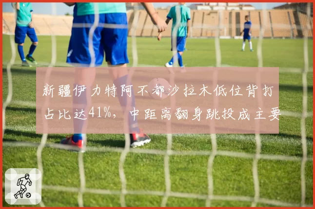 新疆伊力特阿不都沙拉木低位背打占比达41%，中距离翻身跳投成主要得分武器