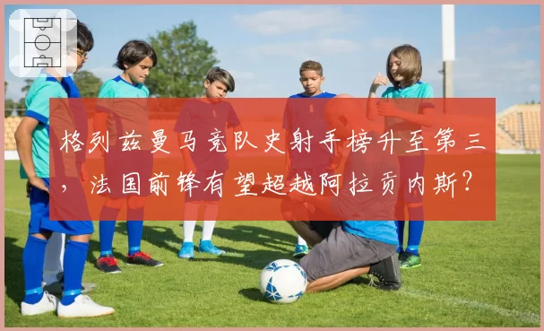 格列兹曼马竞队史射手榜升至第三，法国前锋有望超越阿拉贡内斯？