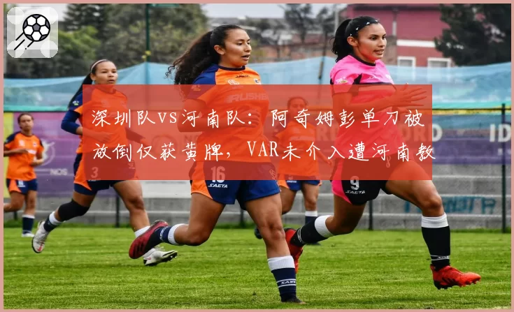 深圳队vs河南队：阿奇姆彭单刀被放倒仅获黄牌，VAR未介入遭河南教练组怒斥