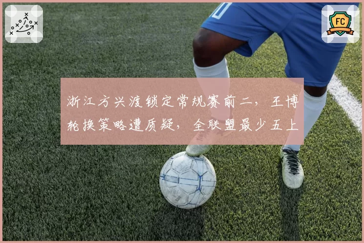 浙江方兴渡锁定常规赛前二,王博轮换策略遭质疑,全联盟最少五上五下换人能否延续到季后赛?