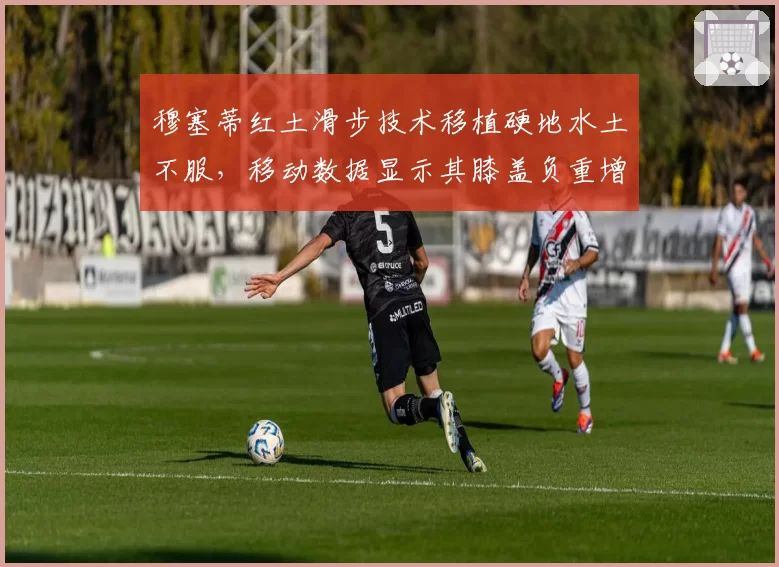 穆塞蒂红土滑步技术移植硬地水土不服，移动数据显示其膝盖负重增加20%