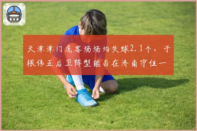 天津津门虎客场场均失球2.1个，于根伟五后卫阵型能否在济南守住一分？