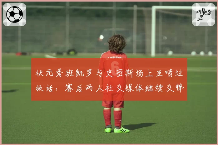 状元秀班凯罗与史密斯场上互喷垃圾话,赛后两人社交媒体继续交锋