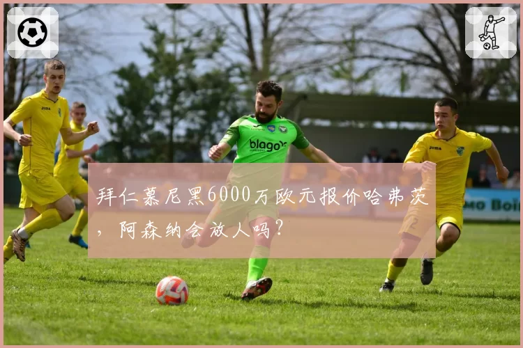拜仁慕尼黑6000万欧元报价哈弗茨，阿森纳会放人吗？