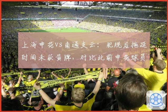 上海申花vs南通支云：犯规后拖延时间未获黄牌，对比此前申花球员类似行为遭严惩显示双标