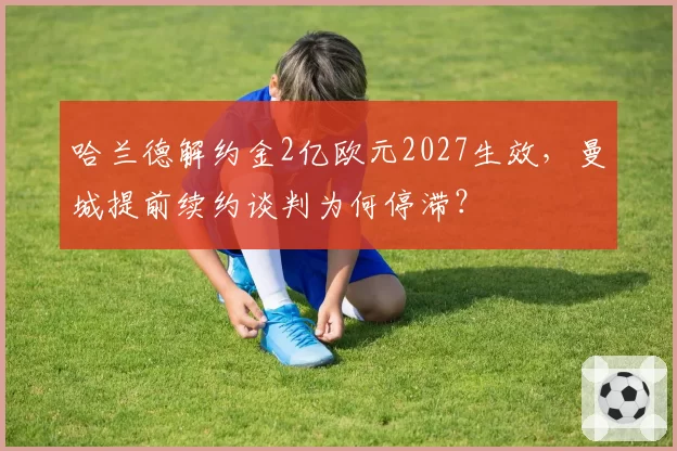 哈兰德解约金2亿欧元2027生效，曼城提前续约谈判为何停滞？