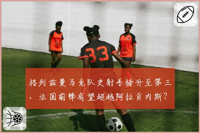 格列兹曼马竞队史射手榜升至第三，法国前锋有望超越阿拉贡内斯？