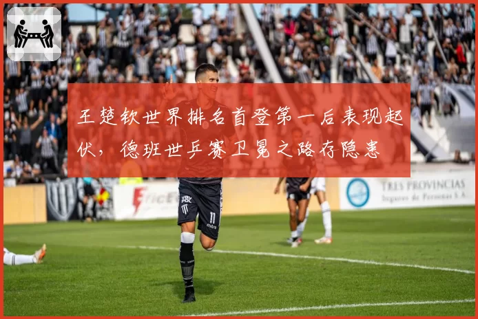 王楚钦世界排名首登第一后表现起伏，德班世乒赛卫冕之路存隐患