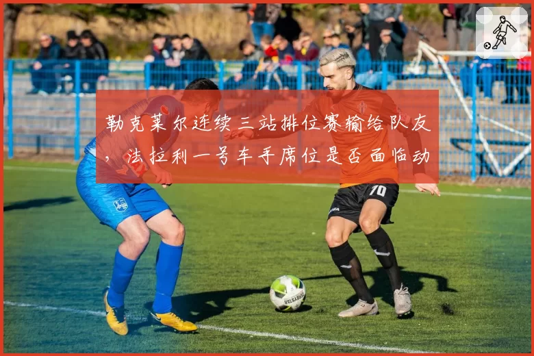 勒克莱尔连续三站排位赛输给队友，法拉利一号车手席位是否面临动摇？