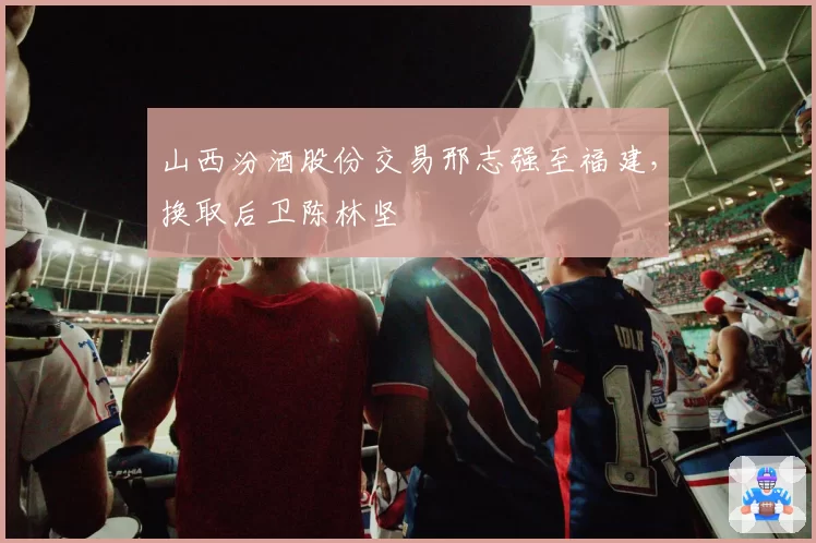 山西汾酒股份交易邢志强至福建，换取后卫陈林坚