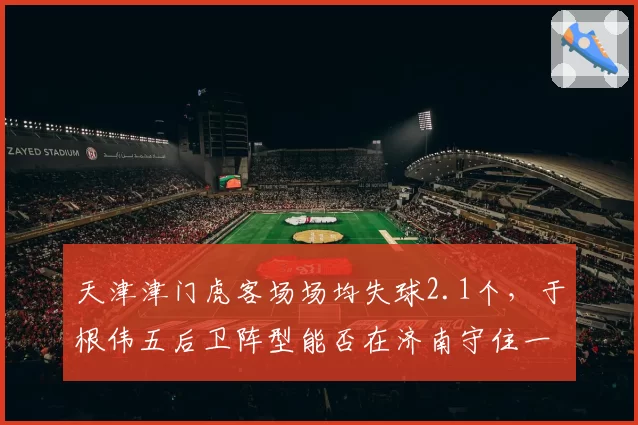 天津津门虎客场场均失球2.1个，于根伟五后卫阵型能否在济南守住一分？