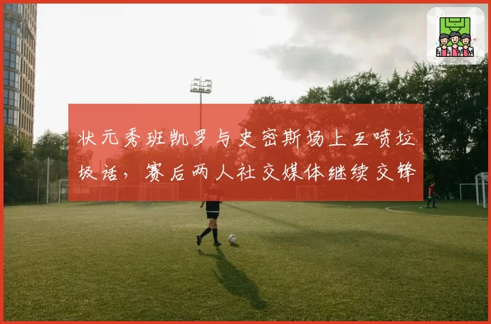 状元秀班凯罗与史密斯场上互喷垃圾话，赛后两人社交媒体继续交锋