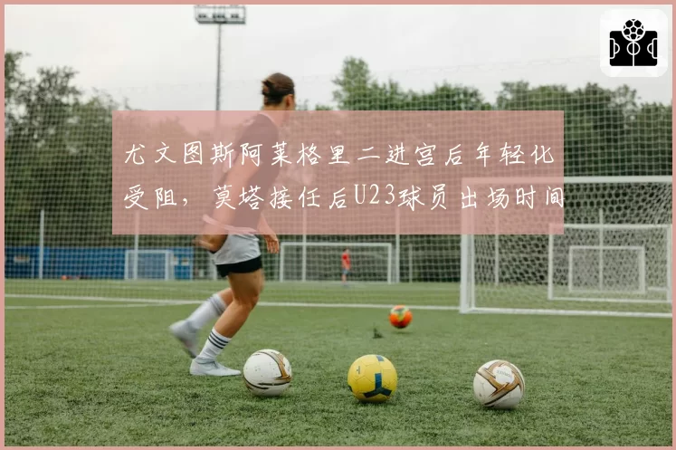 尤文图斯阿莱格里二进宫后年轻化受阻，莫塔接任后U23球员出场时间翻三倍