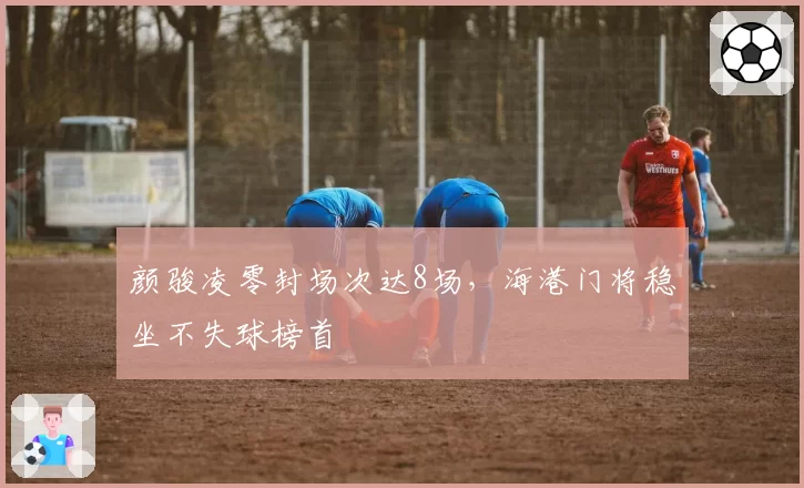 颜骏凌零封场次达8场，海港门将稳坐不失球榜首