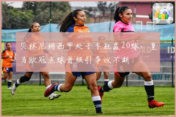 贝林厄姆西甲处子季狂轰20球,皇马欧冠点球晋级引争议不断