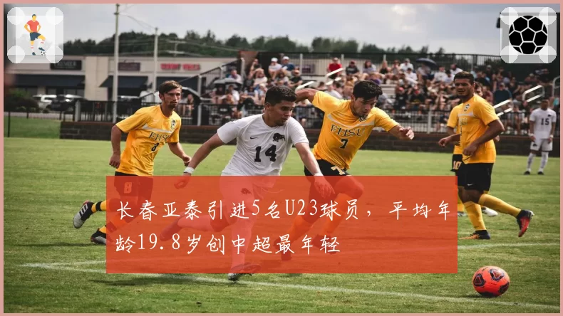 长春亚泰引进5名U23球员，平均年龄19.8岁创中超最年轻
