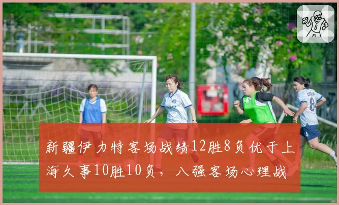 新疆伊力特客场战绩12胜8负优于上海久事10胜10负，八强客场心理战数据透视