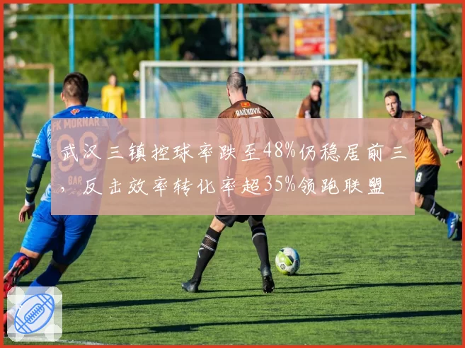 武汉三镇控球率跌至48%仍稳居前三，反击效率转化率超35%领跑联盟