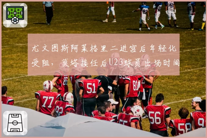 尤文图斯阿莱格里二进宫后年轻化受阻，莫塔接任后U23球员出场时间翻三倍