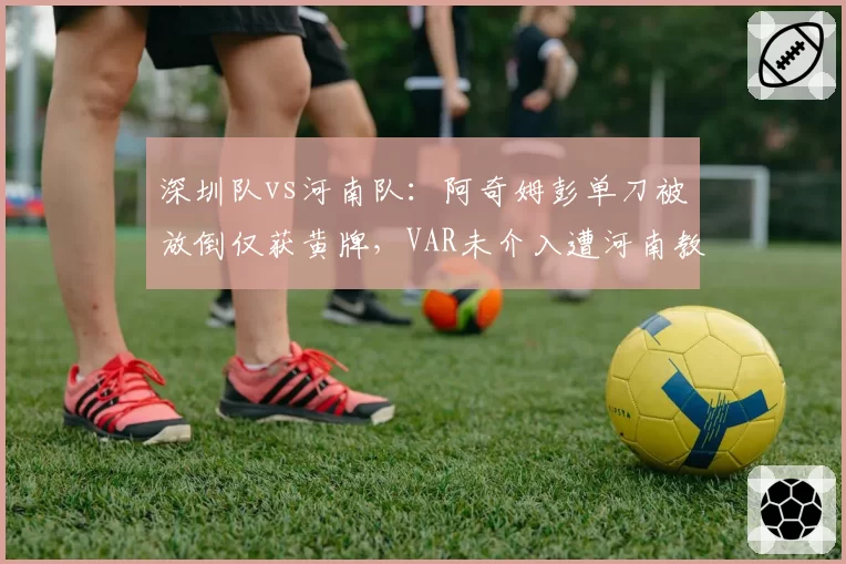深圳队vs河南队：阿奇姆彭单刀被放倒仅获黄牌，VAR未介入遭河南教练组怒斥