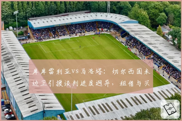 库库雷利亚vs马洛塔：切尔西国米边卫引援谈判进度迥异，租借与买断条款成关键