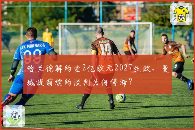 哈兰德解约金2亿欧元2027生效，曼城提前续约谈判为何停滞？