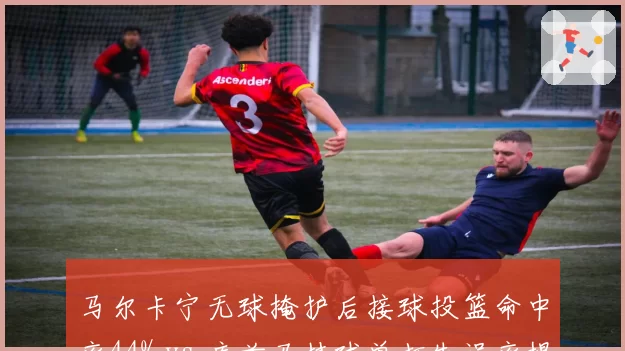 马尔卡宁无球掩护后接球投篮命中率44% vs 库兹马持球单打失误率提升至12%，前锋战术定位差异