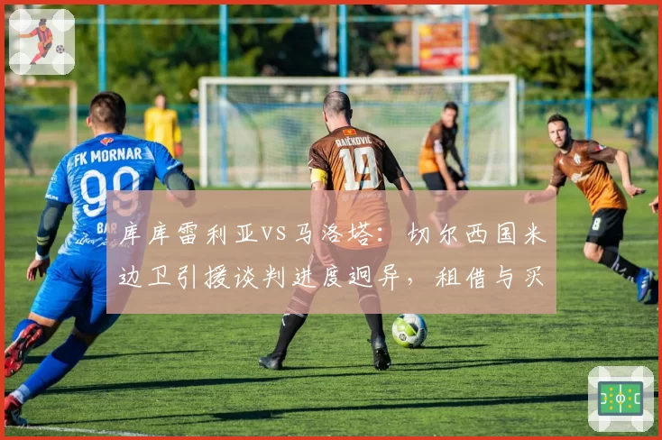 库库雷利亚vs马洛塔：切尔西国米边卫引援谈判进度迥异，租借与买断条款成关键