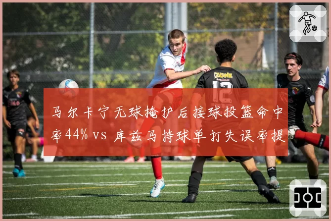 马尔卡宁无球掩护后接球投篮命中率44% vs 库兹马持球单打失误率提升至12%，前锋战术定位差异