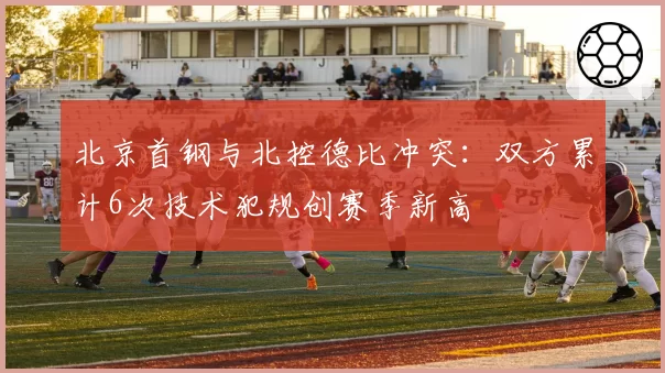 北京首钢与北控德比冲突：双方累计6次技术犯规创赛季新高
