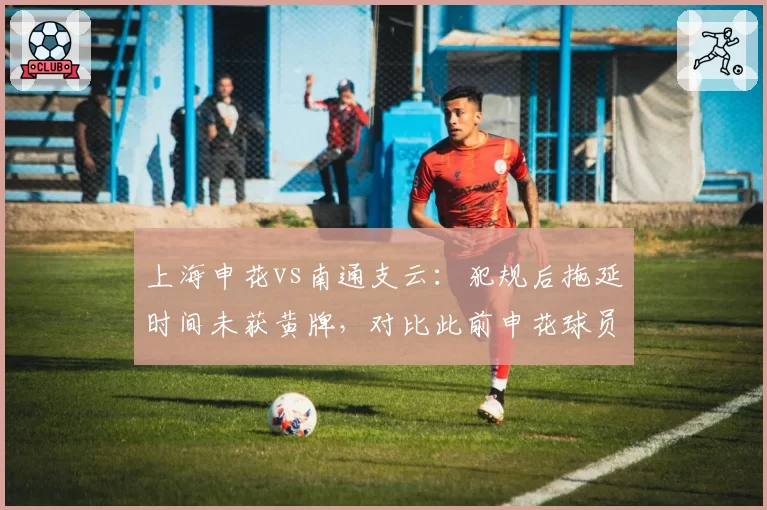 上海申花vs南通支云：犯规后拖延时间未获黄牌，对比此前申花球员类似行为遭严惩显示双标