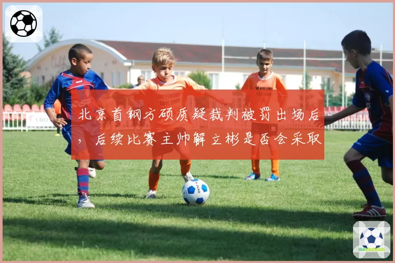 北京首钢方硕质疑裁判被罚出场后，后续比赛主帅解立彬是否会采取“沉默战术”？